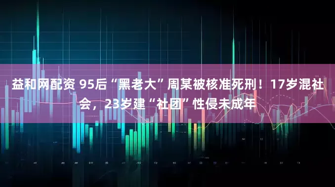 益和网配资 95后“黑老大”周某被核准死刑！17岁混社会，23岁建“社团”性侵未成年