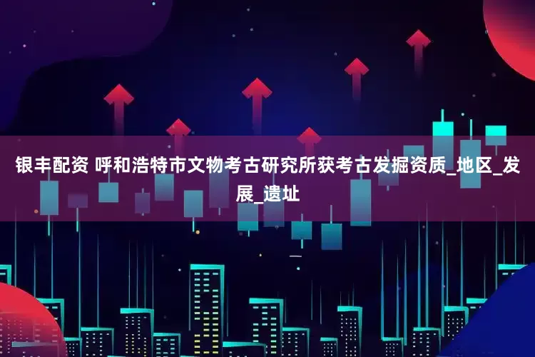 银丰配资 呼和浩特市文物考古研究所获考古发掘资质_地区_发展_遗址