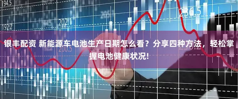 银丰配资 新能源车电池生产日期怎么看？分享四种方法，轻松掌握电池健康状况!
