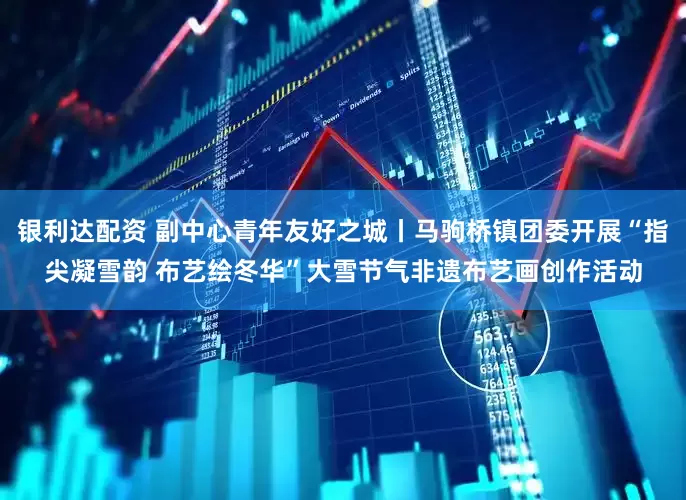 银利达配资 副中心青年友好之城丨马驹桥镇团委开展“指尖凝雪韵 布艺绘冬华”大雪节气非遗布艺画创作活动