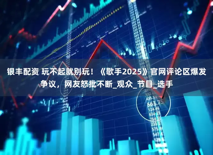 银丰配资 玩不起就别玩！《歌手2025》官网评论区爆发争议，网友怒批不断_观众_节目_选手