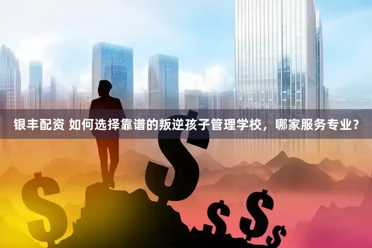 银丰配资 如何选择靠谱的叛逆孩子管理学校，哪家服务专业？