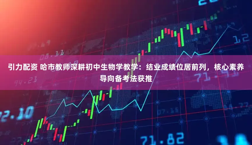 引力配资 哈市教师深耕初中生物学教学：结业成绩位居前列，核心素养导向备考法获推