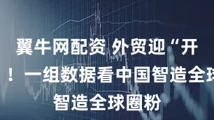翼牛网配资 外贸迎“开门红”！一组数据看中国智造全球圈粉