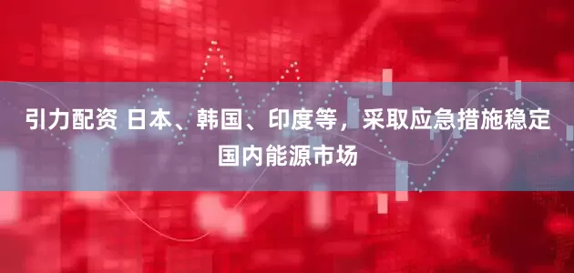 引力配资 日本、韩国、印度等，采取应急措施稳定国内能源市场